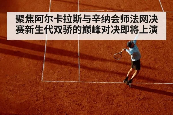 聚焦阿尔卡拉斯与辛纳会师法网决赛新生代双骄的巅峰对决即将上演
